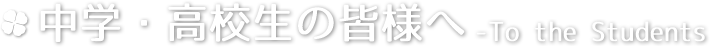 中学・高校生の皆様へ -To the student